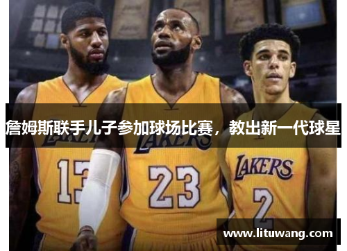 詹姆斯联手儿子参加球场比赛，教出新一代球星