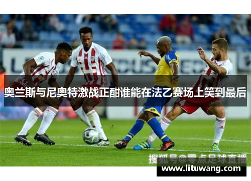 奥兰斯与尼奥特激战正酣谁能在法乙赛场上笑到最后