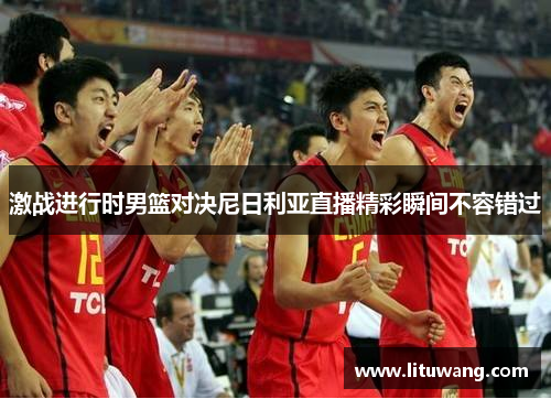 激战进行时男篮对决尼日利亚直播精彩瞬间不容错过