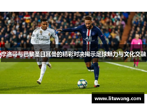 摩洛哥与巴黎圣日耳曼的精彩对决揭示足球魅力与文化交融