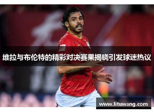 维拉与布伦特的精彩对决赛果揭晓引发球迷热议