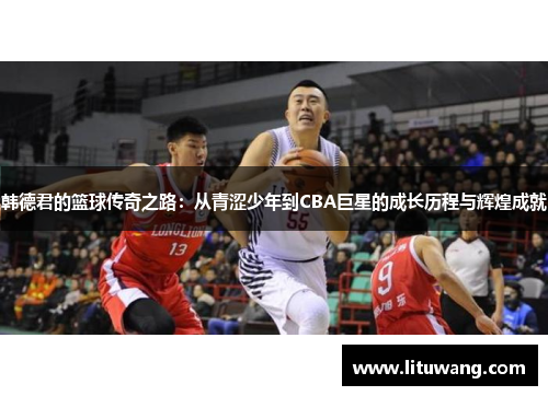 韩德君的篮球传奇之路：从青涩少年到CBA巨星的成长历程与辉煌成就