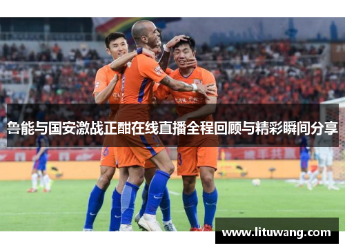 鲁能与国安激战正酣在线直播全程回顾与精彩瞬间分享